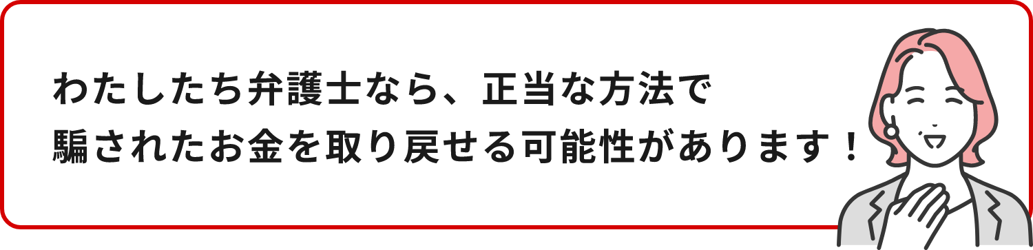 わたしたち弁護士なら、正当な方法で騙されたお金を取り戻せる可能性があります！