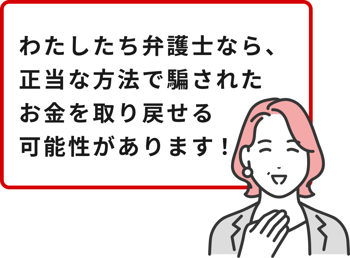 わたしたち弁護士なら、正当な方法で騙されたお金を取り戻せる可能性があります！
